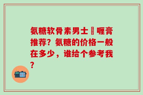 氨糖软骨素男士啫喱膏推荐?氨糖的价格一般在多少,谁给个参考我?-第1张图片-氨糖科普网 氨糖软骨素男士啫喱膏推荐?氨糖的价格一般在多少,谁给个参考我?-第1张图片-氨糖科普网