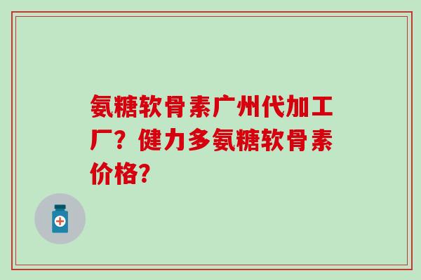 氨糖软骨素广州代加工厂?健力多氨糖软骨素价格?-第1张图片-氨糖科普网 氨糖软骨素广州代加工厂?健力多氨糖软骨素价格?-第1张图片-氨糖科普网