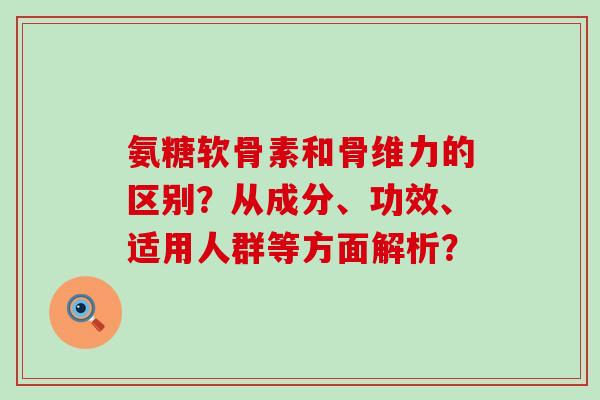 氨糖软骨素和骨维力的区别?从成分、功效、适用人群等方面解析?-第1张图片-氨糖科普网 氨糖软骨素和骨维力的区别?从成分、功效、适用人群等方面解析?-第1张图片-氨糖科普网