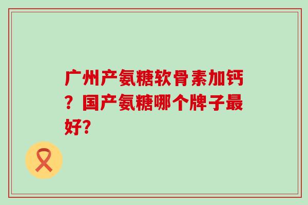 广州产氨糖软骨素加钙？国产氨糖哪个牌子最好？-第1张图片-氨糖科普网
