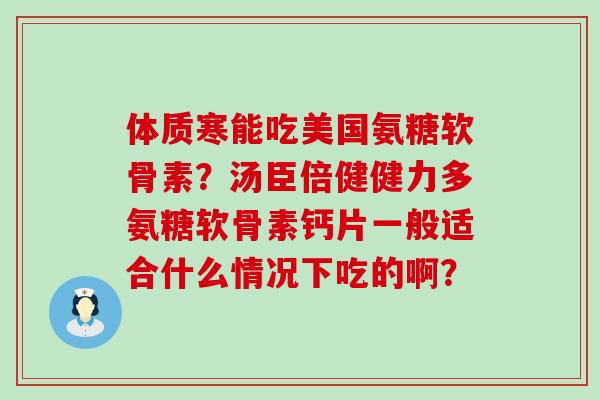 体质寒能吃美国氨糖软骨素?汤臣倍健健力多氨糖软骨素钙片一般适合什么情况下吃的啊?-第1张图片-氨糖科普网 体质寒能吃美国氨糖软骨素?汤臣倍健健力多氨糖软骨素钙片一般适合什么情况下吃的啊?-第1张图片-氨糖科普网