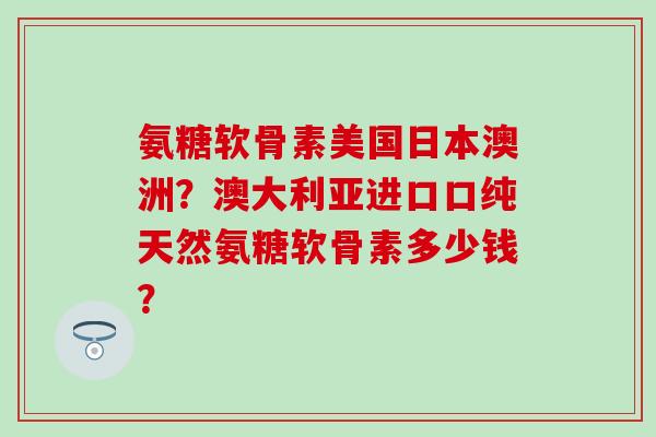 氨糖软骨素美国日本澳洲?澳大利亚进口口纯天然氨糖软骨素多少钱?-第1张图片-氨糖科普网 氨糖软骨素美国日本澳洲?澳大利亚进口口纯天然氨糖软骨素多少钱?-第1张图片-氨糖科普网