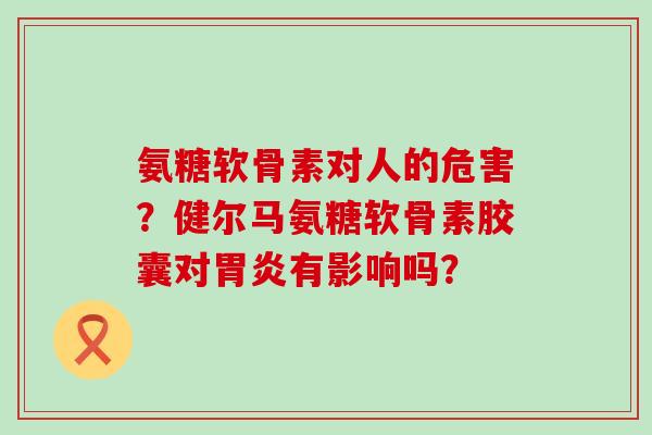 氨糖软骨素对人的危害?健尔马氨糖软骨素胶囊对胃炎有影响吗?-第1张图片-氨糖科普网 氨糖软骨素对人的危害?健尔马氨糖软骨素胶囊对胃炎有影响吗?-第1张图片-氨糖科普网