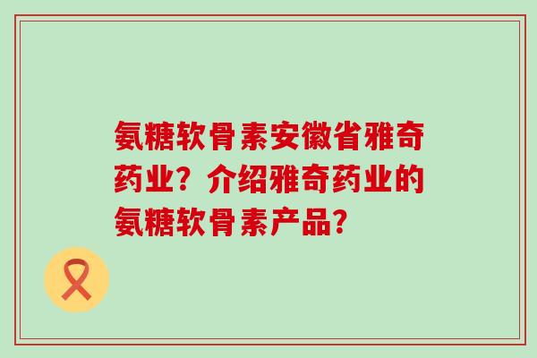 氨糖软骨素安徽省雅奇药业？介绍雅奇药业的氨糖软骨素产品？-第1张图片-氨糖科普网
