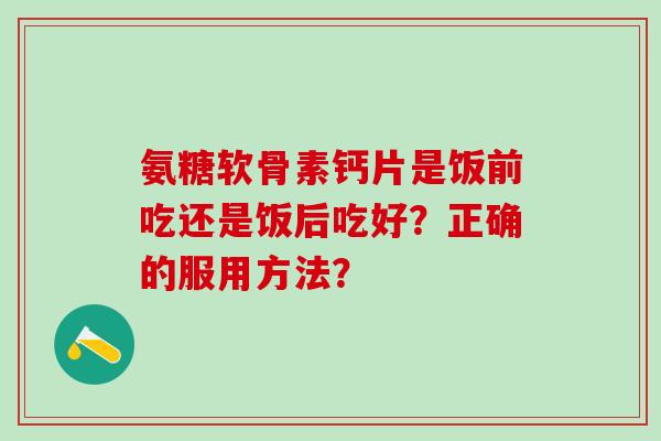 氨糖软骨素钙片是饭前吃还是饭后吃好？正确的服用方法？-第1张图片-氨糖科普网