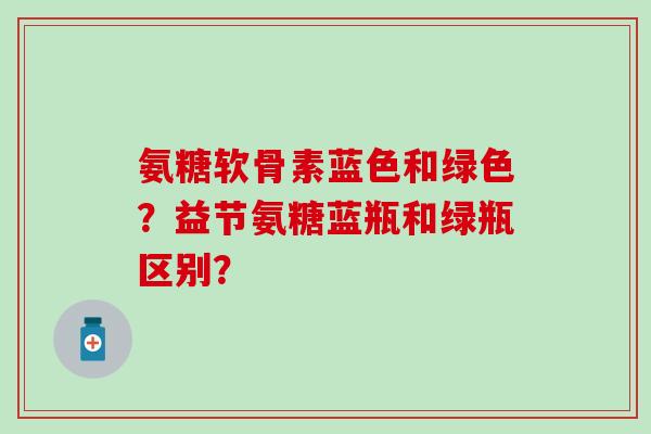 氨糖软骨素蓝色和绿色?益节氨糖蓝瓶和绿瓶区别?-第1张图片-氨糖科普网 氨糖软骨素蓝色和绿色?益节氨糖蓝瓶和绿瓶区别?-第1张图片-氨糖科普网