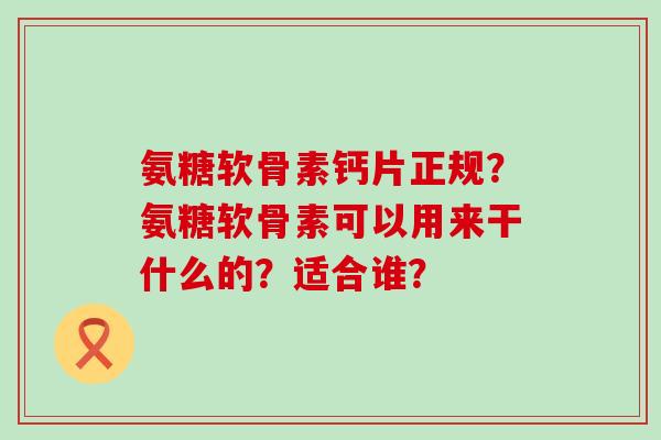 氨糖软骨素钙片正规?氨糖软骨素可以用来干什么的?适合谁?-第1张图片-氨糖科普网 氨糖软骨素钙片正规?氨糖软骨素可以用来干什么的?适合谁?-第1张图片-氨糖科普网