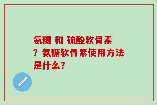 氨糖 和 硫酸软骨素？氨糖软骨素使用方法是什么？-第1张图片-氨糖科普网