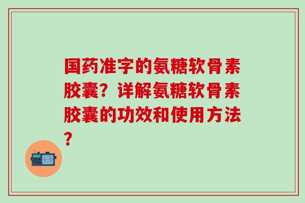 国药准字的氨糖软骨素胶囊？详解氨糖软骨素胶囊的功效和使用方法？-第1张图片-氨糖科普网
