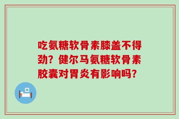 吃氨糖软骨素膝盖不得劲？健尔马氨糖软骨素胶囊对胃炎有影响吗？-第1张图片-氨糖科普网