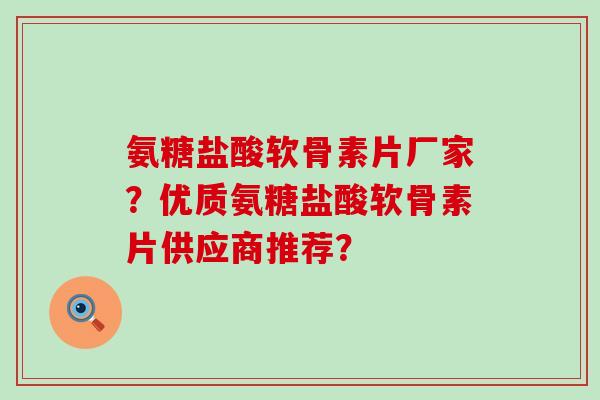氨糖盐酸软骨素片厂家？优质氨糖盐酸软骨素片供应商推荐？-第1张图片-氨糖科普网