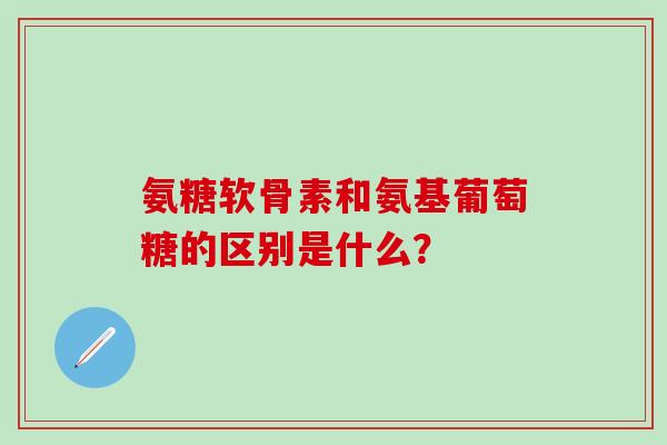 氨糖软骨素和氨基葡萄糖的区别是什么？-第1张图片-氨糖科普网