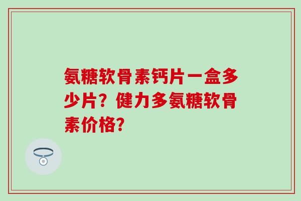 氨糖软骨素钙片一盒多少片？健力多氨糖软骨素价格？-第1张图片-氨糖科普网