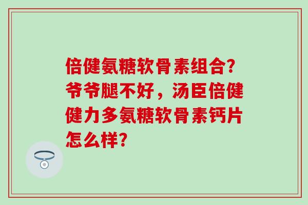 倍健氨糖软骨素组合？爷爷腿不好，汤臣倍健健力多氨糖软骨素钙片怎么样？-第1张图片-氨糖科普网