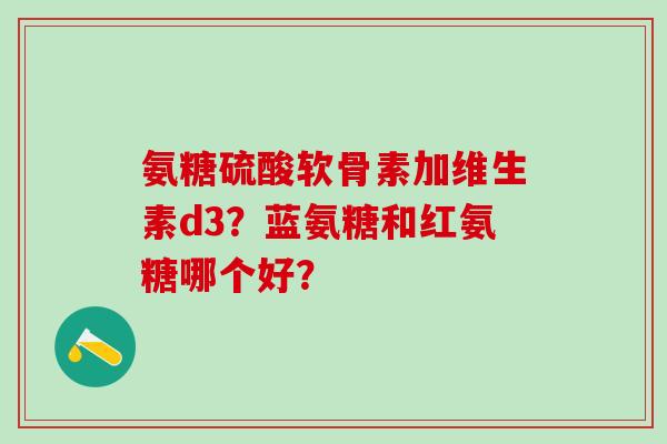氨糖硫酸软骨素加维生素d3？蓝氨糖和红氨糖哪个好？-第1张图片-氨糖科普网