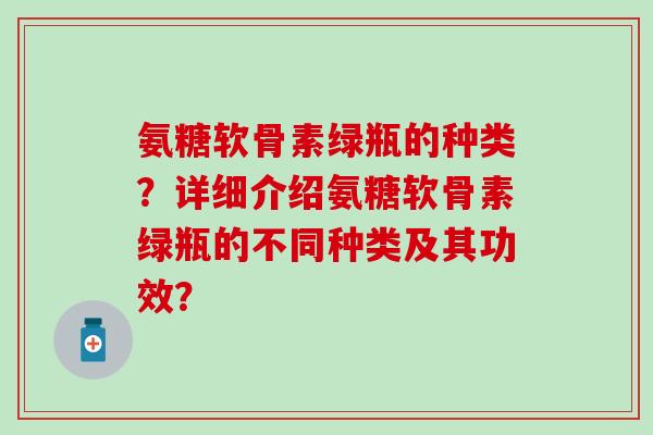 氨糖软骨素绿瓶的种类？详细介绍氨糖软骨素绿瓶的不同种类及其功效？-第1张图片-氨糖科普网