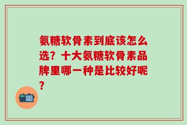 氨糖软骨素到底该怎么选?十大氨糖软骨素品牌里哪一种是比较好呢?-第1张图片-氨糖科普网 氨糖软骨素到底该怎么选?十大氨糖软骨素品牌里哪一种是比较好呢?-第1张图片-氨糖科普网