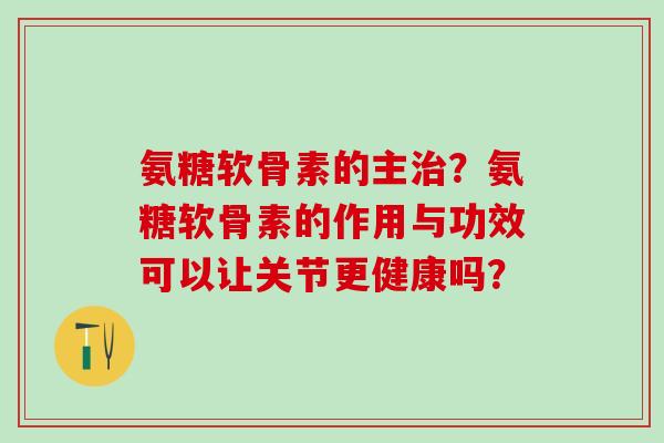氨糖软骨素的主治？氨糖软骨素的作用与功效可以让关节更健康吗？-第1张图片-氨糖科普网