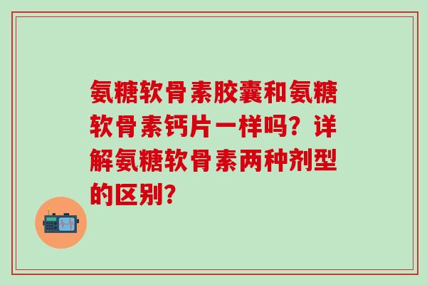 氨糖软骨素胶囊和氨糖软骨素钙片一样吗?详解氨糖软骨素两种剂型的区别?-第1张图片-氨糖科普网 氨糖软骨素胶囊和氨糖软骨素钙片一样吗?详解氨糖软骨素两种剂型的区别?-第1张图片-氨糖科普网