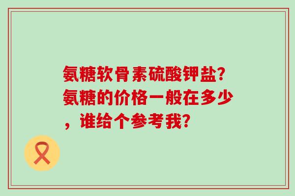 氨糖软骨素硫酸钾盐?氨糖的价格一般在多少,谁给个参考我?-第1张图片-氨糖科普网 氨糖软骨素硫酸钾盐?氨糖的价格一般在多少,谁给个参考我?-第1张图片-氨糖科普网