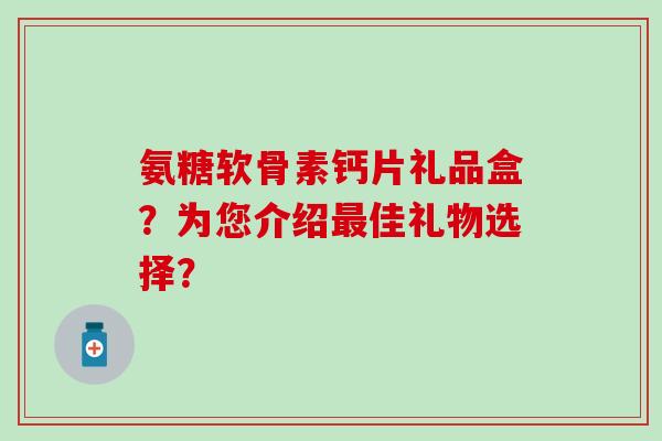 氨糖软骨素钙片礼品盒?为您介绍最佳礼物选择?-第1张图片-氨糖科普网 氨糖软骨素钙片礼品盒?为您介绍最佳礼物选择?-第1张图片-氨糖科普网