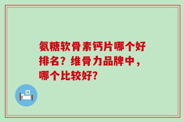 氨糖软骨素钙片哪个好排名？维骨力品牌中，哪个比较好？-第1张图片-氨糖科普网