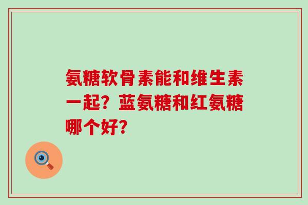 氨糖软骨素能和维生素一起?蓝氨糖和红氨糖哪个好?-第1张图片-氨糖科普网 氨糖软骨素能和维生素一起?蓝氨糖和红氨糖哪个好?-第1张图片-氨糖科普网