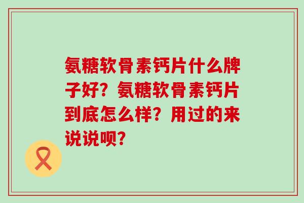 氨糖软骨素钙片什么牌子好？氨糖软骨素钙片到底怎么样？用过的来说说呗？-第1张图片-氨糖科普网
