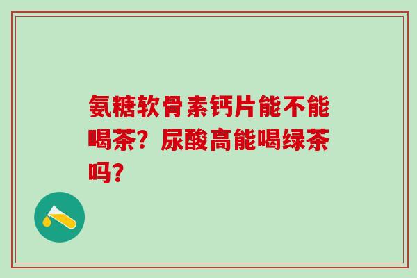 氨糖软骨素钙片能不能喝茶？尿酸高能喝绿茶吗？-第1张图片-氨糖科普网