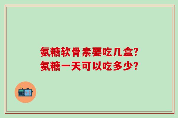 氨糖软骨素要吃几盒?氨糖一天可以吃多少?-第1张图片-氨糖科普网 氨糖软骨素要吃几盒?氨糖一天可以吃多少?-第1张图片-氨糖科普网