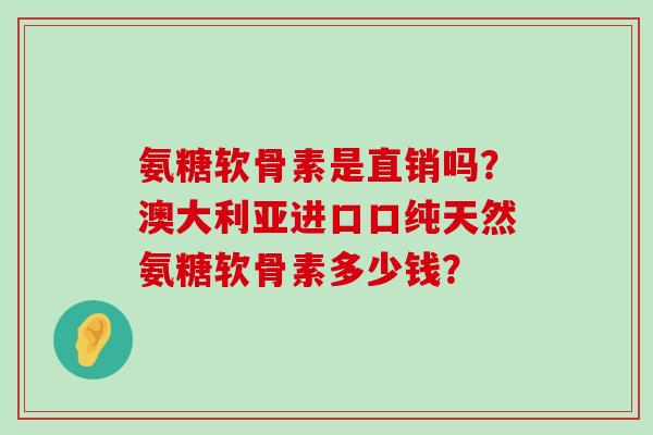 氨糖软骨素是直销吗?澳大利亚进口口纯天然氨糖软骨素多少钱?-第1张图片-氨糖科普网 氨糖软骨素是直销吗?澳大利亚进口口纯天然氨糖软骨素多少钱?-第1张图片-氨糖科普网