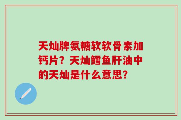 天灿牌氨糖软软骨素加钙片?天灿鳕鱼肝油中的天灿是什么意思?-第1张图片-氨糖科普网 天灿牌氨糖软软骨素加钙片?天灿鳕鱼肝油中的天灿是什么意思?-第1张图片-氨糖科普网