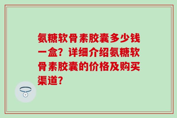 氨糖软骨素胶囊多少钱一盒?详细介绍氨糖软骨素胶囊的价格及购买渠道?-第1张图片-氨糖科普网 氨糖软骨素胶囊多少钱一盒?详细介绍氨糖软骨素胶囊的价格及购买渠道?-第1张图片-氨糖科普网