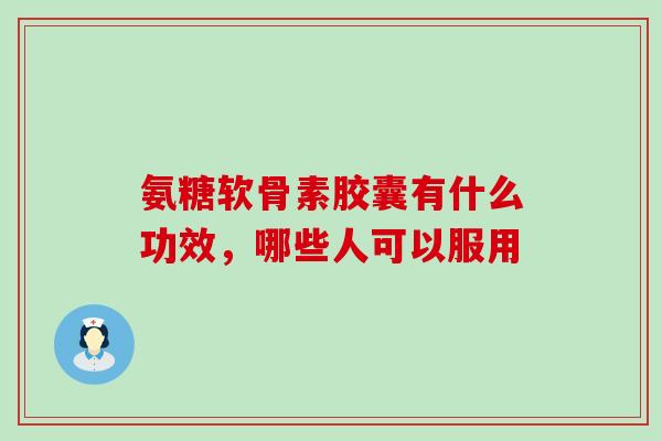 氨糖软骨素胶囊有什么功效，哪些人可以服用-第1张图片-氨糖科普网