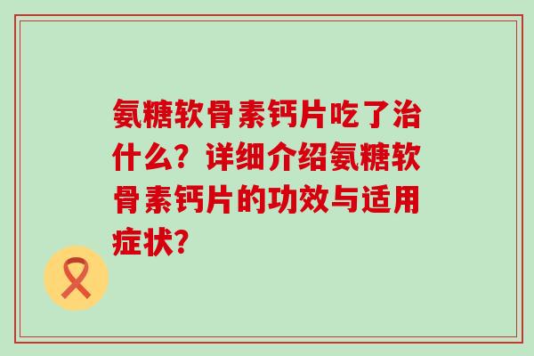 氨糖软骨素钙片吃了治什么？详细介绍氨糖软骨素钙片的功效与适用症状？-第1张图片-氨糖科普网