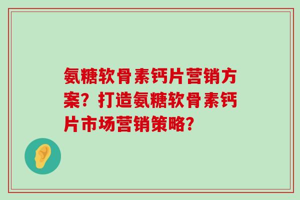 氨糖软骨素钙片营销方案？打造氨糖软骨素钙片市场营销策略？-第1张图片-氨糖科普网