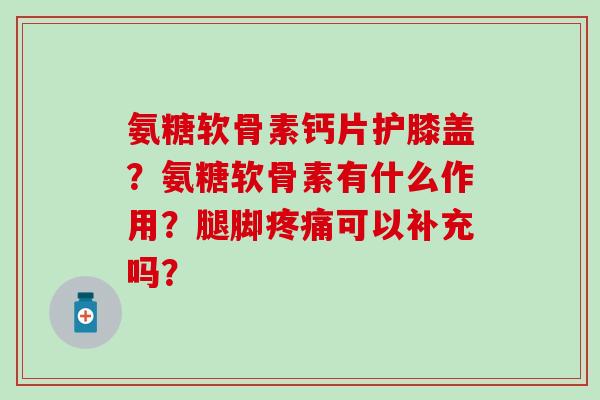 氨糖软骨素钙片护膝盖？氨糖软骨素有什么作用？腿脚疼痛可以补充吗？-第1张图片-氨糖科普网