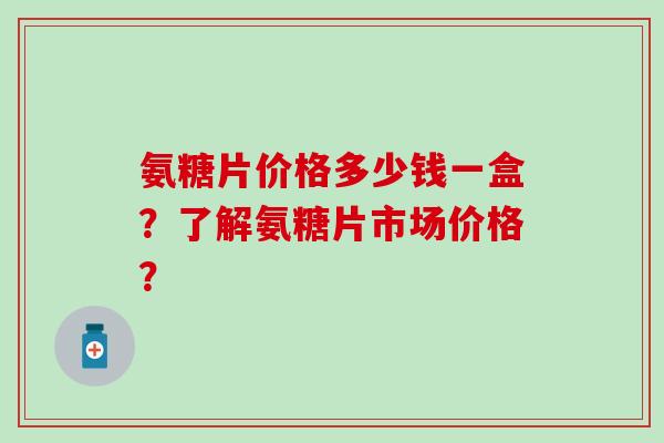 氨糖片价格多少钱一盒?了解氨糖片市场价格?-第1张图片-氨糖科普网 氨糖片价格多少钱一盒?了解氨糖片市场价格?-第1张图片-氨糖科普网