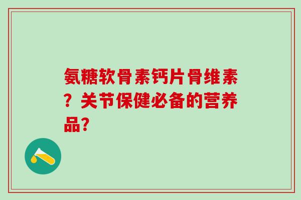 氨糖软骨素钙片骨维素？关节保健必备的营养品？-第1张图片-氨糖科普网