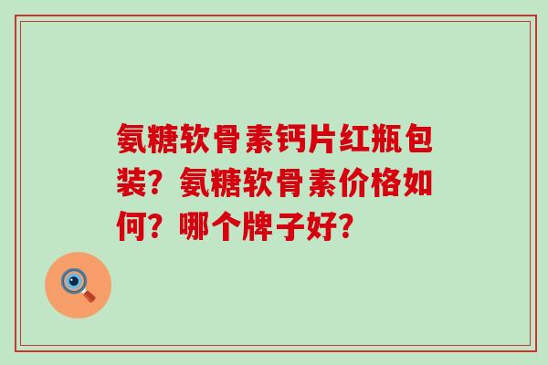 氨糖软骨素钙片红瓶包装？氨糖软骨素价格如何？哪个牌子好？-第1张图片-氨糖科普网