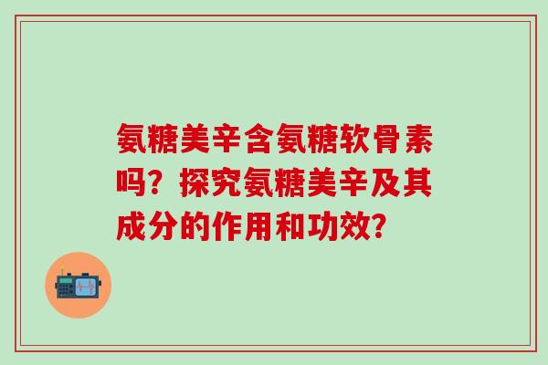 氨糖美辛含氨糖软骨素吗？探究氨糖美辛及其成分的作用和功效？-第1张图片-氨糖科普网