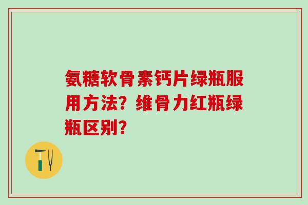 氨糖软骨素钙片绿瓶服用方法？维骨力红瓶绿瓶区别？-第1张图片-氨糖科普网