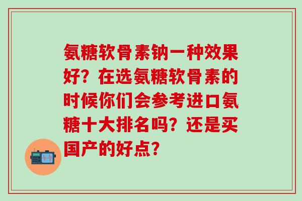 氨糖软骨素钠一种效果好？在选氨糖软骨素的时候你们会参考进口氨糖十大排名吗？还是买国产的好点？-第1张图片-氨糖科普网