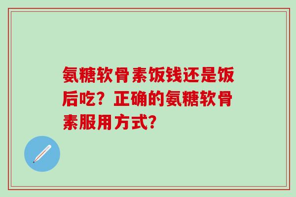 氨糖软骨素饭钱还是饭后吃？正确的氨糖软骨素服用方式？-第1张图片-氨糖科普网