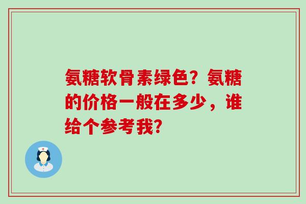 氨糖软骨素绿色?氨糖的价格一般在多少,谁给个参考我?-第1张图片-氨糖科普网 氨糖软骨素绿色?氨糖的价格一般在多少,谁给个参考我?-第1张图片-氨糖科普网