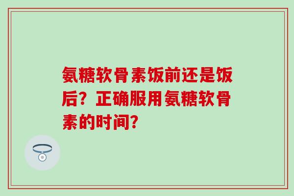氨糖软骨素饭前还是饭后？正确服用氨糖软骨素的时间？-第1张图片-氨糖科普网