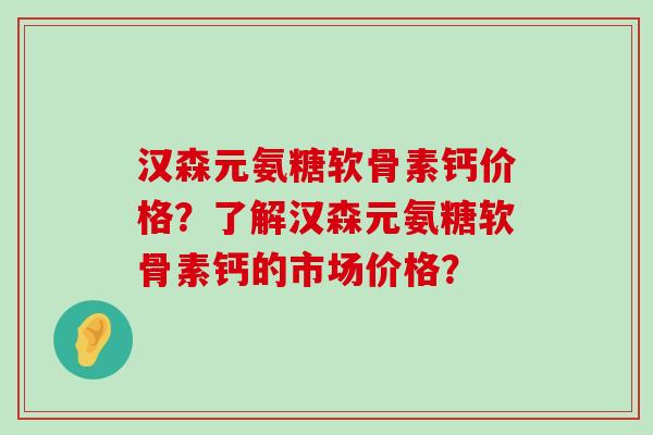 汉森元氨糖软骨素钙价格?了解汉森元氨糖软骨素钙的市场价格?-第1张图片-氨糖科普网 汉森元氨糖软骨素钙价格?了解汉森元氨糖软骨素钙的市场价格?-第1张图片-氨糖科普网