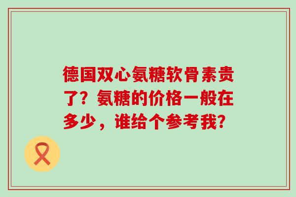 德国双心氨糖软骨素贵了?氨糖的价格一般在多少,谁给个参考我?-第1张图片-氨糖科普网 德国双心氨糖软骨素贵了?氨糖的价格一般在多少,谁给个参考我?-第1张图片-氨糖科普网
