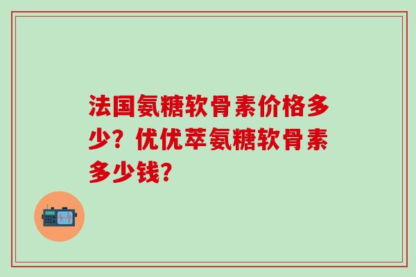法国氨糖软骨素价格多少?优优萃氨糖软骨素多少钱?-第1张图片-氨糖科普网 法国氨糖软骨素价格多少?优优萃氨糖软骨素多少钱?-第1张图片-氨糖科普网