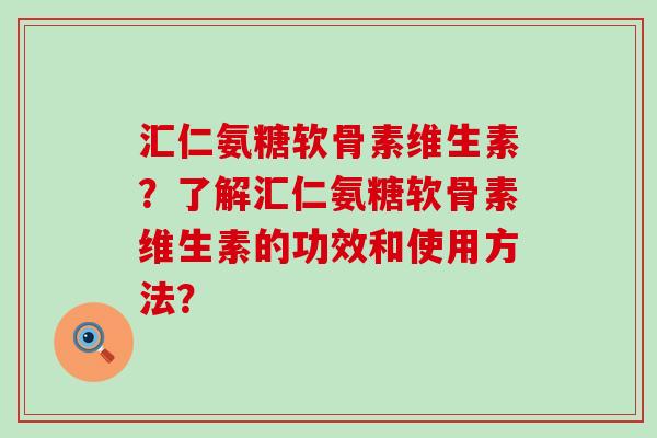 汇仁氨糖软骨素维生素？了解汇仁氨糖软骨素维生素的功效和使用方法？-第1张图片-氨糖科普网